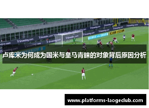 卢库米为何成为国米与皇马青睐的对象背后原因分析