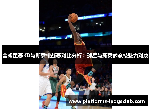 全明星赛KD与新秀挑战赛对比分析:球星与新秀的竞技魅力对决 全明星赛KD与新秀挑战赛对比分析:球星与新秀的竞技魅力对决
