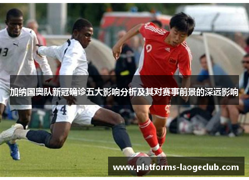 加纳国奥队新冠确诊五大影响分析及其对赛事前景的深远影响 加纳国奥队新冠确诊五大影响分析及其对赛事前景的深远影响
