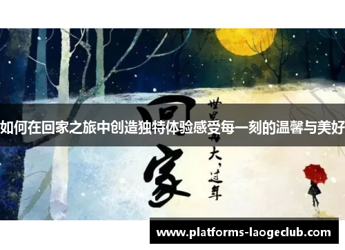 如何在回家之旅中创造独特体验感受每一刻的温馨与美好 如何在回家之旅中创造独特体验感受每一刻的温馨与美好