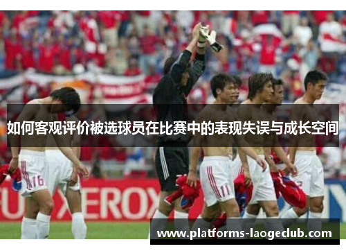 如何客观评价被选球员在比赛中的表现失误与成长空间 如何客观评价被选球员在比赛中的表现失误与成长空间