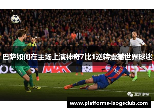 巴萨如何在主场上演神奇7比1逆转震撼世界球迷 巴萨如何在主场上演神奇7比1逆转震撼世界球迷