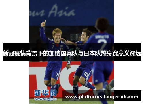 新冠疫情背景下的加纳国奥队与日本队热身赛意义深远