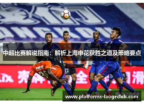 中超比赛解说指南:解析上海申花获胜之道及策略要点 中超比赛解说指南:解析上海申花获胜之道及策略要点