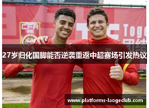 27岁归化国脚能否逆袭重返中超赛场引发热议 27岁归化国脚能否逆袭重返中超赛场引发热议