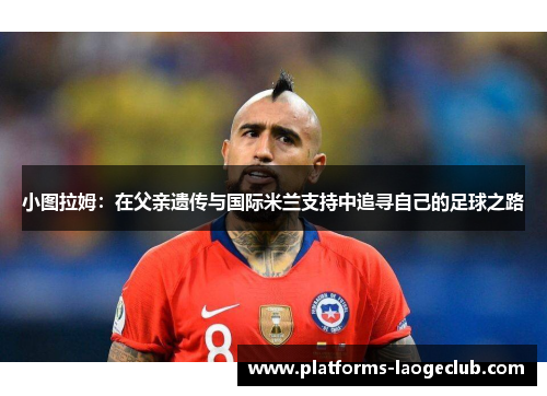 小图拉姆:在父亲遗传与国际米兰支持中追寻自己的足球之路 小图拉姆:在父亲遗传与国际米兰支持中追寻自己的足球之路