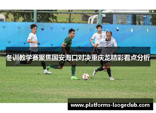 冬训教学赛聚焦国安海口对决重庆龙精彩看点分析 冬训教学赛聚焦国安海口对决重庆龙精彩看点分析