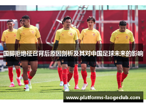 国脚拒绝征召背后原因剖析及其对中国足球未来的影响 国脚拒绝征召背后原因剖析及其对中国足球未来的影响