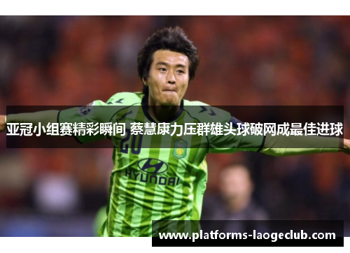 亚冠小组赛精彩瞬间 蔡慧康力压群雄头球破网成最佳进球 亚冠小组赛精彩瞬间 蔡慧康力压群雄头球破网成最佳进球