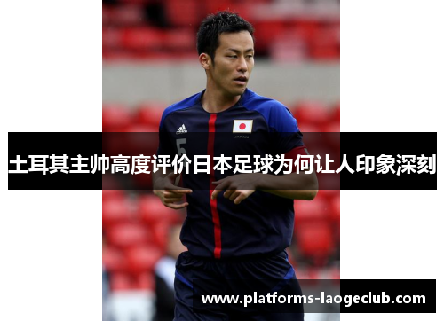 土耳其主帅高度评价日本足球为何让人印象深刻 土耳其主帅高度评价日本足球为何让人印象深刻