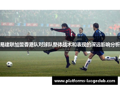 易建联加盟香港队对球队整体战术和表现的深远影响分析 易建联加盟香港队对球队整体战术和表现的深远影响分析