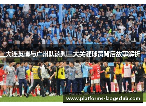 大连英博与广州队谈判三大关键球员背后故事解析 大连英博与广州队谈判三大关键球员背后故事解析