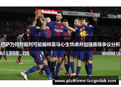 巴萨为何对裁判可能偏袒皇马心生忧虑并加强赛场争议分析 巴萨为何对裁判可能偏袒皇马心生忧虑并加强赛场争议分析