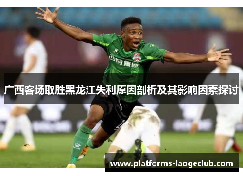 广西客场取胜黑龙江失利原因剖析及其影响因素探讨 广西客场取胜黑龙江失利原因剖析及其影响因素探讨