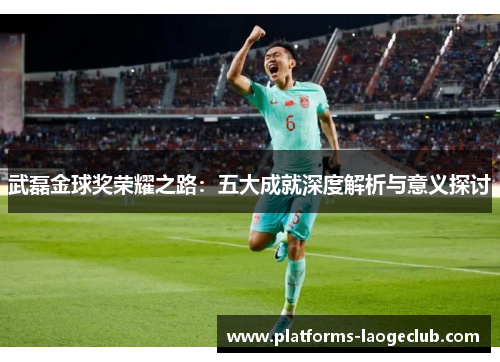 武磊金球奖荣耀之路：五大成就深度解析与意义探讨