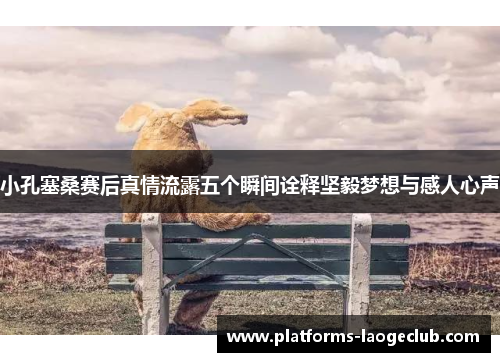 小孔塞桑赛后真情流露五个瞬间诠释坚毅梦想与感人心声