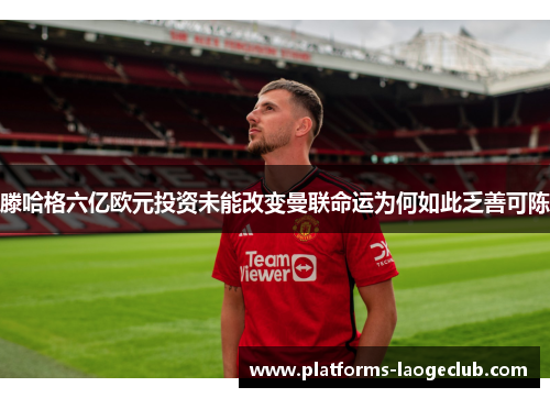 滕哈格六亿欧元投资未能改变曼联命运为何如此乏善可陈 滕哈格六亿欧元投资未能改变曼联命运为何如此乏善可陈