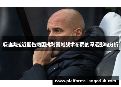 瓜迪奥拉近期伤病困扰对曼城战术布局的深远影响分析 瓜迪奥拉近期伤病困扰对曼城战术布局的深远影响分析