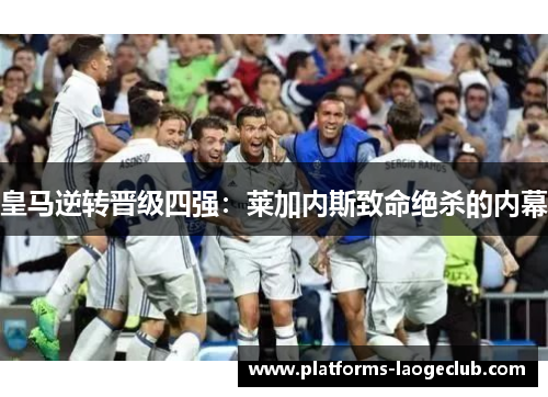 皇马逆转晋级四强:莱加内斯致命绝杀的内幕 皇马逆转晋级四强:莱加内斯致命绝杀的内幕
