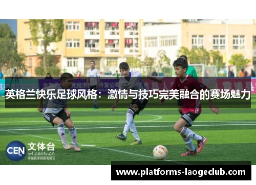 英格兰快乐足球风格:激情与技巧完美融合的赛场魅力 英格兰快乐足球风格:激情与技巧完美融合的赛场魅力