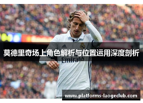 莫德里奇场上角色解析与位置运用深度剖析 莫德里奇场上角色解析与位置运用深度剖析