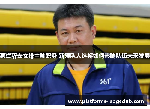 蔡斌辞去女排主帅职务 新领队人选将如何影响队伍未来发展 蔡斌辞去女排主帅职务 新领队人选将如何影响队伍未来发展