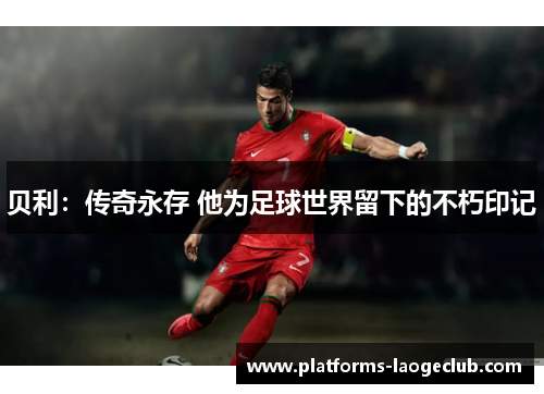 贝利:传奇永存 他为足球世界留下的不朽印记 贝利:传奇永存 他为足球世界留下的不朽印记