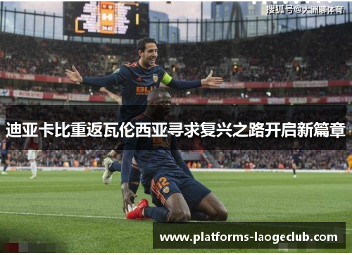 迪亚卡比重返瓦伦西亚寻求复兴之路开启新篇章 迪亚卡比重返瓦伦西亚寻求复兴之路开启新篇章