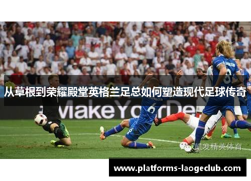 从草根到荣耀殿堂英格兰足总如何塑造现代足球传奇 从草根到荣耀殿堂英格兰足总如何塑造现代足球传奇