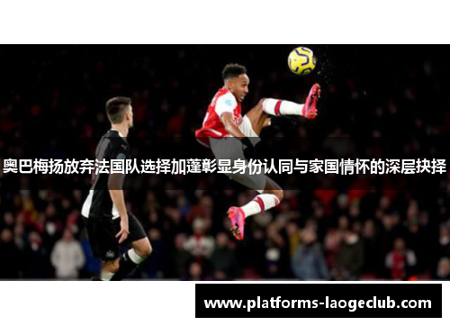奥巴梅扬放弃法国队选择加蓬彰显身份认同与家国情怀的深层抉择