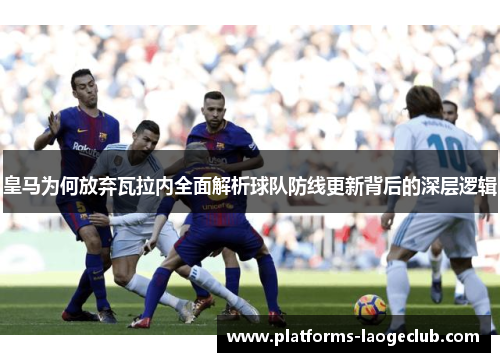 皇马为何放弃瓦拉内全面解析球队防线更新背后的深层逻辑 皇马为何放弃瓦拉内全面解析球队防线更新背后的深层逻辑