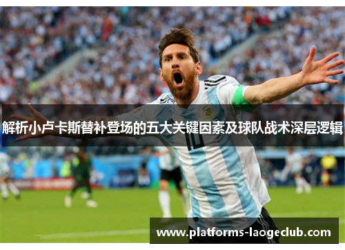 解析小卢卡斯替补登场的五大关键因素及球队战术深层逻辑 解析小卢卡斯替补登场的五大关键因素及球队战术深层逻辑