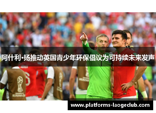 阿什利·扬推动英国青少年环保倡议为可持续未来发声 阿什利·扬推动英国青少年环保倡议为可持续未来发声