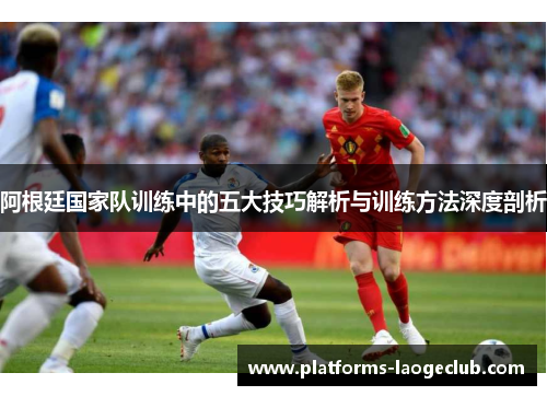 阿根廷国家队训练中的五大技巧解析与训练方法深度剖析 阿根廷国家队训练中的五大技巧解析与训练方法深度剖析