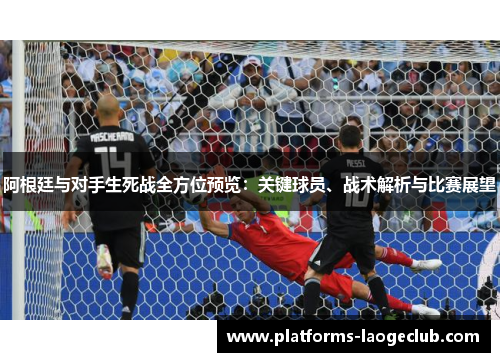 阿根廷与对手生死战全方位预览：关键球员、战术解析与比赛展望