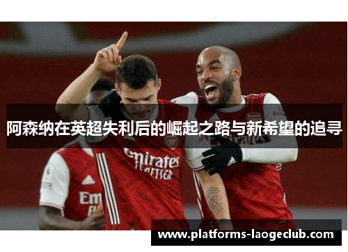 阿森纳在英超失利后的崛起之路与新希望的追寻 阿森纳在英超失利后的崛起之路与新希望的追寻