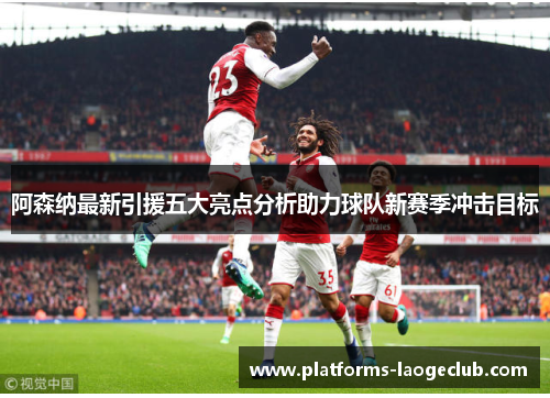 阿森纳最新引援五大亮点分析助力球队新赛季冲击目标 阿森纳最新引援五大亮点分析助力球队新赛季冲击目标