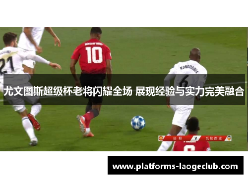 尤文图斯超级杯老将闪耀全场 展现经验与实力完美融合 尤文图斯超级杯老将闪耀全场 展现经验与实力完美融合