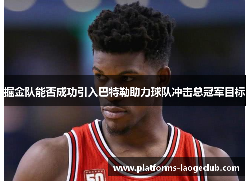 掘金队能否成功引入巴特勒助力球队冲击总冠军目标 掘金队能否成功引入巴特勒助力球队冲击总冠军目标