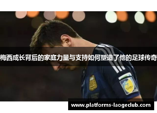 梅西成长背后的家庭力量与支持如何塑造了他的足球传奇