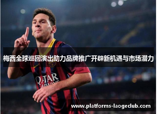梅西全球巡回演出助力品牌推广开辟新机遇与市场潜力 梅西全球巡回演出助力品牌推广开辟新机遇与市场潜力