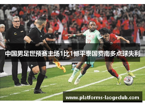 中国男足世预赛主场1比1憾平泰国费南多点球失利 中国男足世预赛主场1比1憾平泰国费南多点球失利