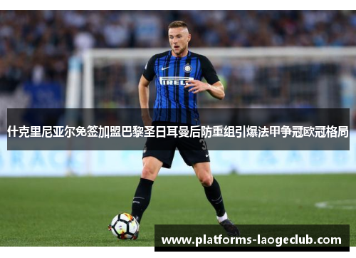 什克里尼亚尔免签加盟巴黎圣日耳曼后防重组引爆法甲争冠欧冠格局