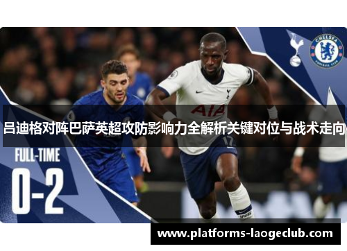 吕迪格对阵巴萨英超攻防影响力全解析关键对位与战术走向