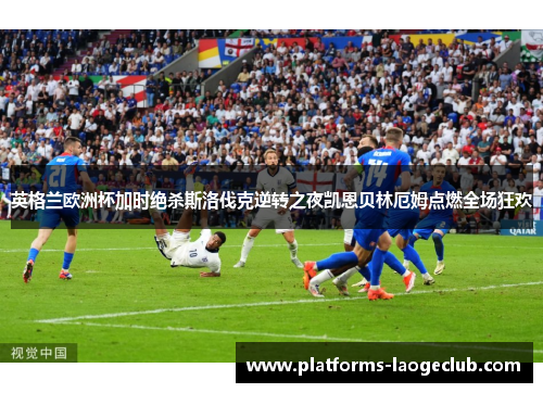 英格兰欧洲杯加时绝杀斯洛伐克逆转之夜凯恩贝林厄姆点燃全场狂欢