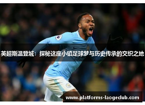 英超斯温登城：探秘这座小镇足球梦与历史传承的交织之地