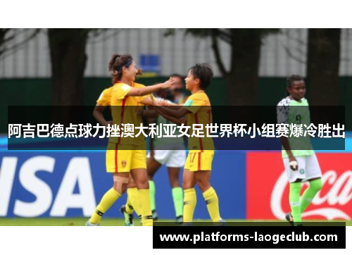 阿吉巴德点球力挫澳大利亚女足世界杯小组赛爆冷胜出 阿吉巴德点球力挫澳大利亚女足世界杯小组赛爆冷胜出