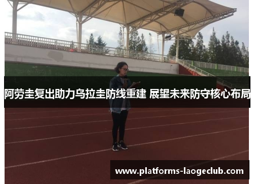 阿劳圭复出助力乌拉圭防线重建 展望未来防守核心布局 阿劳圭复出助力乌拉圭防线重建 展望未来防守核心布局