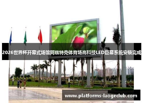 2026世界杯开幕式场馆阿兹特克体育场高科技LED巨幕系统安装完成 2026世界杯开幕式场馆阿兹特克体育场高科技LED巨幕系统安装完成