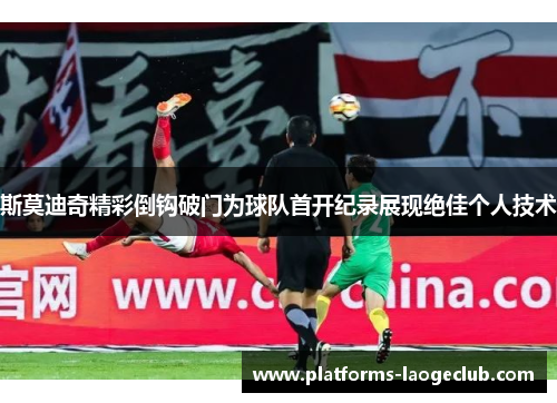 斯莫迪奇精彩倒钩破门为球队首开纪录展现绝佳个人技术 斯莫迪奇精彩倒钩破门为球队首开纪录展现绝佳个人技术